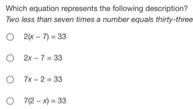 Which equation represents the following description?
Two less than seven times a number equals thirty-three
2(x-7)=33
2x-7=33
7x-2=33
7(2-x)=33