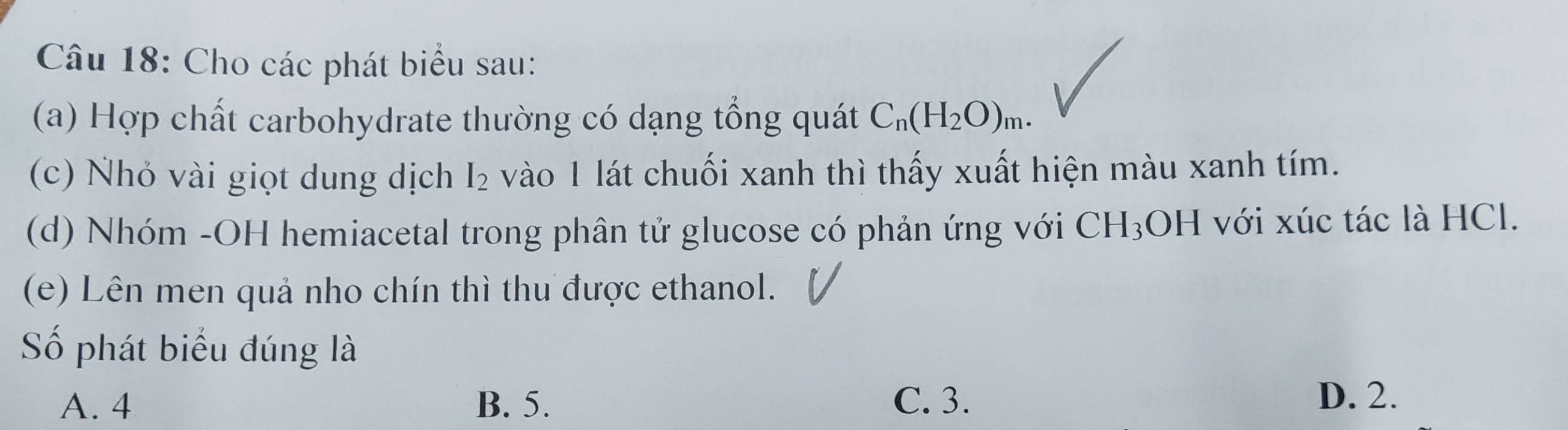 Cho các phát biểu sau:
(a) Hợp chất carbohydrate thường có dạng tổng quát C_n(H_2O)_m. 
(c) Nhỏ vài giọt dung dịch I_2 vào 1 lát chuối xanh thì thấy xuất hiện màu xanh tím.
(d) Nhóm -OH hemiacetal trong phân tử glucose có phản ứng với CH_3OH I với xúc tác là HCl.
(e) Lên men quả nho chín thì thu được ethanol.
Số phát biểu đúng là
A. 4 B. 5. C. 3. D. 2.