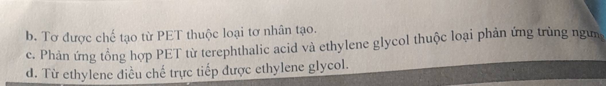 b. Tơ được chế tạo từ PET thuộc loại tơ nhân tạo.
c. Phản ứng tổng hợp PET từ terephthalic acid và ethylene glycol thuộc loại phản ứng trùng ngưng
d. Từ ethylene điều chế trực tiếp được ethylene glycol.