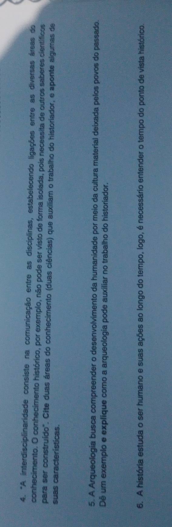 "A interdisciplinaridade consiste na comunicação entre as disciplinas, estabelecendo ligações entre as diversas áreas do 
conhecimento. O conhecimento histórico, por exemplo, não pode ser visto de forma isolada, pois necessita de outros saberes científicos 
para ser construído". Cite duas áreas do conhecimento (duas ciências) que auxiliam o trabalho do historiador, e aponte algumas de 
suas características. 
5. A Arqueologia busca compreender o desenvolvimento da humanidade por meio da cultura material deixada pelos povos do passado. 
Dê um exemplo e explique como a arqueologia pode auxiliar no trabalho do historiador. 
6. A história estuda o ser humano e suas ações ao longo do tempo, logo, é necessário entender o tempo do ponto de vista histórico.