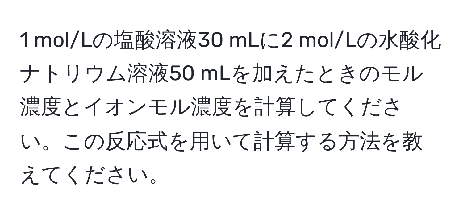 mol/Lの塩酸溶液30 mLに2 mol/Lの水酸化ナトリウム溶液50 mLを加えたときのモル濃度とイオンモル濃度を計算してください。この反応式を用いて計算する方法を教えてください。