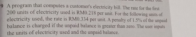 A program that computes a customer's electricity bill. The rate for the first
200 units of electricity used is RM0.218 per unit. For the following units of 
electricity used, the rate is RM0.334 per unit. A penalty of 1.5% of the unpaid 
balance is charged if the unpaid balance is greater than zero. The user inputs 
the units of electricity used and the unpaid balance.