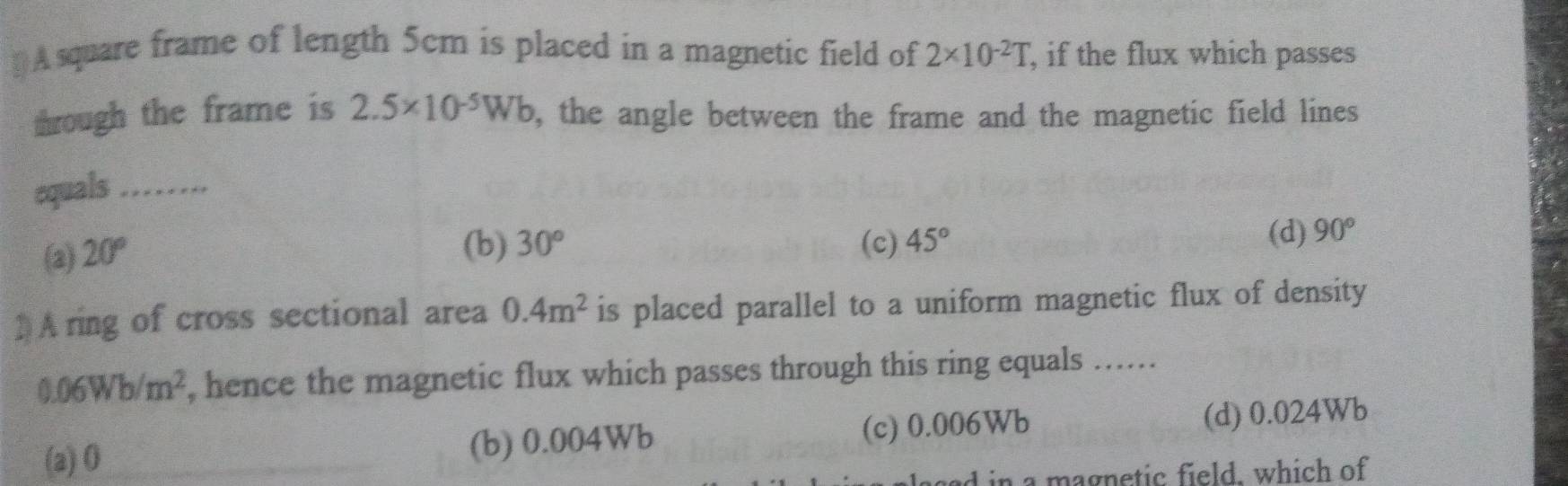 [ A square frame of length 5cm is placed in a magnetic field of 2* 10^(-2)T, , if the flux which passes
through the frame is 2.5* 10^(-5)Wb , the angle between the frame and the magnetic field lines 
equals …_
(2) 20°
(b) 30° (c) 45° (d) 90°
) Aring of cross sectional area 0.4m^2 is placed parallel to a uniform magnetic flux of density
0.06Wb/m^2 , hence the magnetic flux which passes through this ring equals ......
(a) 0 (b) 0.004Wb (c) 0.006Wb (d) 0.024Wb
ad in a magnetic field. which of