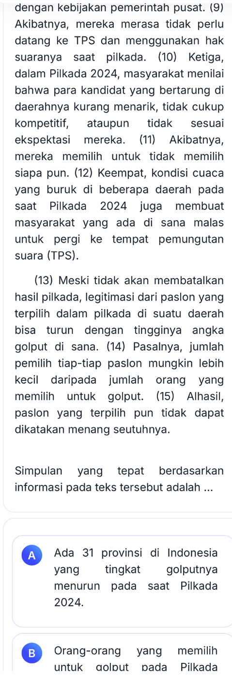 dengan kebijakan pemerintah pusat. (9)
Akibatnya, mereka merasa tidak perlu
datang ke TPS dan menggunakan hak
suaranya saat pilkada. (10) Ketiga,
dalam Pilkada 2024, masyarakat menilai
bahwa para kandidat yang bertarung di
daerahnya kurang menarik, tidak cukup
kompetitif, ataupun tidak sesuai
ekspektasi mereka. (11) Akibatnya,
mereka memilih untuk tidak memilih
siapa pun. (12) Keempat, kondisi cuaca
yang buruk di beberapa daerah pada
saat Pilkada 2024 juga membuat
masyarakat yang ada di sana malas
untuk pergi ke tempat pemungutan
suara (TPS).
(13) Meski tidak akan membatalkan
hasil pilkada, legitimasi dari paslon yang
terpilih dalam pilkada di suatu daerah
bisa turun dengan tingginya angka
golput di sana. (14) Pasalnya, jumlah
pemilih tiap-tiap paslon mungkin lebih
kecil daripada jumlah orang yang
memilih untuk golput. (15) Alhasil,
paslon yang terpilih pun tidak dapat
dikatakan menang seutuhnya.
Simpulan yang tepat berdasarkan
informasi pada teks tersebut adalah ...
A Ada 31 provinsi di Indonesia
yang tingkat golputnya
menurun pada saat Pilkada
2024.
B Orang-orang yang memilih
untuk dolput pada Pilkada