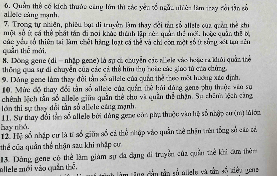 Quần thể có kích thước càng lớn thì các yếu tố ngẫu nhiên làm thay đổi tần số 
allele càng mạnh. 
7. Trong tự nhiên, phiêu bạt di truyền làm thay đổi tần số allele của quần thể khi 
một số ít cá thể phát tán đi nơi khác thành lập nên quần thể mới, hoặc quần thể bị 
các yếu tố thiên tai làm chết hàng loạt cá thể và chỉ còn một số ít sống sót tạo nên 
quần thể mới. 
8. Dòng gene (di - nhập gene) là sự di chuyền các allele vào hoặc ra khỏi quần thể 
thông qua sự di chuyển của các cá thể hữu thụ hoặc các giao tử của chúng. 
9. Dòng gene làm thay đổi tần số allele của quần thể theo một hướng xác định. 
10. Mức độ thay đổi tần số allele của quần thể bởi dòng gene phụ thuộc vào sự 
chênh lệch tần số allele giữa quần thể cho và quần thể nhận. Sự chênh lệch càng 
lớn thì sự thay đổi tần số allele càng mạnh. 
11. Sự thay đổi tần số allele bởi dòng gene còn phụ thuộc vào hệ số nhập cư (m) làlớn 
hay nhỏ. 
12. Hệ số nhập cư là tỉ số giữa số cá thể nhập vào quần thể nhận trên tổng số các cá 
thể của quần thể nhận sau khi nhập cư. 
13. Dòng gene có thể làm giảm sự đa dạng di truyền của quần thể khi đưa thêm 
allele mới vào quần thể. 
h làm tăng dần tần số allele và tần số kiều gene