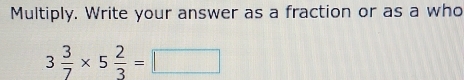 Multiply. Write your answer as a fraction or as a who
3 3/7 * 5 2/3 =□