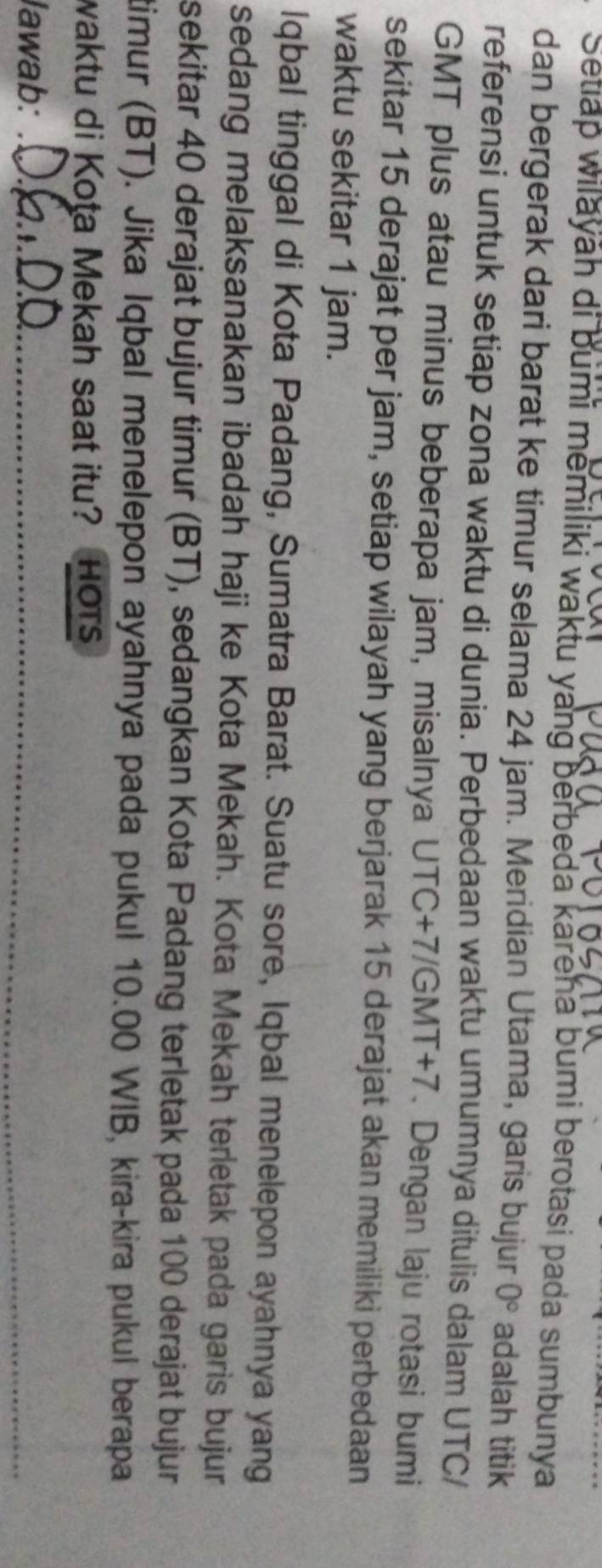 Setiap wilayāh di bumi memiliki waktu yang berbeda kareha bumi berotasi pada sumbunya 
dan bergerak dari barat ke timur selama 24 jam. Meridian Utama, garis bujur 0° adalah titik 
referensi untuk setiap zona waktu di dunia. Perbedaan waktu umumnya ditulis dalam UTC/ 
GMT plus atau minus beberapa jam, misalnya UTC +7/GMT+7. Dengan laju rotasi bumi 
sekitar 15 derajat per jam, setiap wilayah yang berjarak 15 derajat akan memiliki perbedaan 
waktu sekitar 1 jam. 
Iqbal tinggal di Kota Padang, Sumatra Barat. Suatu sore, Iqbal menelepon ayahnya yang 
sedang melaksanakan ibadah haji ke Kota Mekah. Kota Mekah terletak pada garis bujur 
sekitar 40 derajat bujur timur (BT), sedangkan Kota Padang terletak pada 100 derajat bujur 
timur (BT). Jika Iqbal menelepon ayahnya pada pukul 10.00 WIB, kira-kira pukul berapa 
waktu di Kota Mekah saat itu? HoTs 
lawab:_ 
_