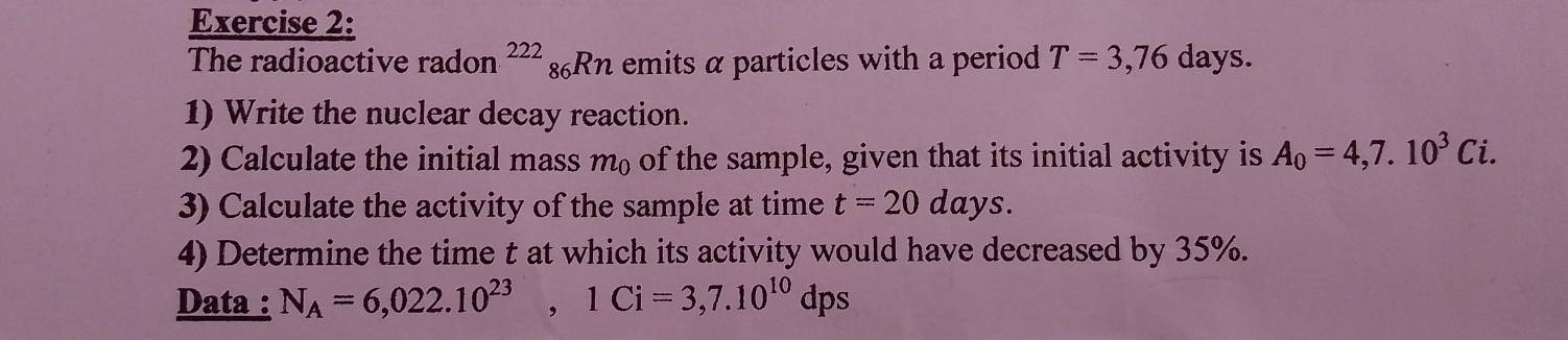 T=3,76days
The radioactive radon^(222)_86Rn emits α particles with a period . 
1) Write the nuclear decay reaction. 
2) Calculate the initial mass m₀ of the sample, given that its initial activity is A_0=4,7.10^3Ci. 
3) Calculate the activity of the sample at time t=20days. 
4) Determine the time t at which its activity would have decreased by 35%. 
Data : N_A=6,022.10^(23), 1Ci=3,7.10^(10)dps