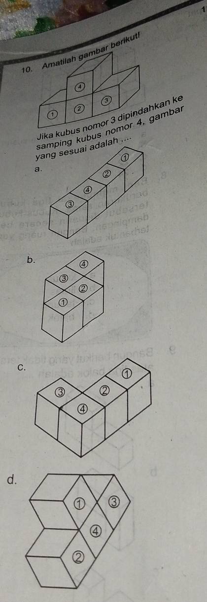 1
10. Amatilah gambar berikuti
③
②
1
Jika kubus nomor 3 dipindahkan ke
ping kubus nomor 4, gambar
yang sesuai adalah ....
a.
b.
C
d.