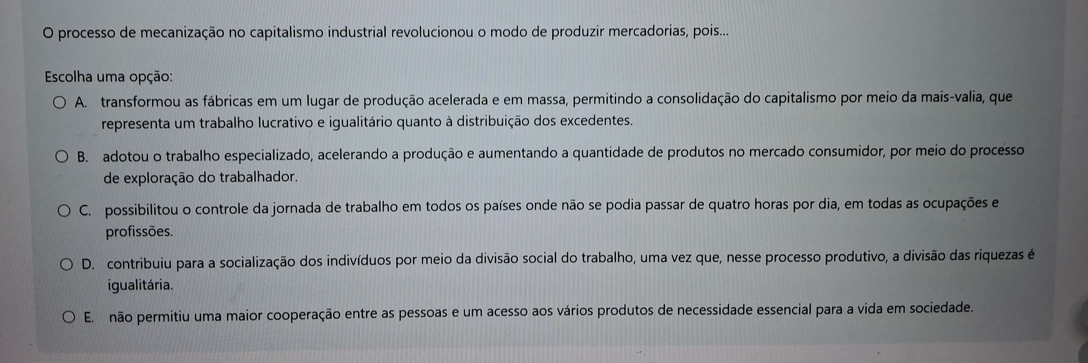 processo de mecanização no capitalismo industrial revolucionou o modo de produzir mercadorias, pois...
* Escolha uma opção:
A. transformou as fábricas em um lugar de produção acelerada e em massa, permitindo a consolidação do capitalismo por meio da mais-valia, que
representa um trabalho lucrativo e igualitário quanto à distribuição dos excedentes.
B. adotou o trabalho especializado, acelerando a produção e aumentando a quantidade de produtos no mercado consumidor, por meio do processo
de exploração do trabalhador.
C. possibilitou o controle da jornada de trabalho em todos os países onde não se podia passar de quatro horas por dia, em todas as ocupações e
profissões.
D. contribuiu para a socialização dos indivíduos por meio da divisão social do trabalho, uma vez que, nesse processo produtivo, a divisão das riquezas é
igualitária.
E. não permitiu uma maior cooperação entre as pessoas e um acesso aos vários produtos de necessidade essencial para a vida em sociedade.