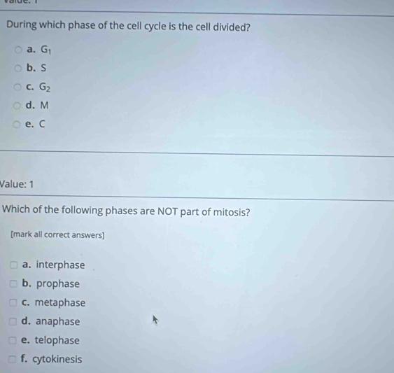 During which phase of the cell cycle is the cell divided?
a. G_1
b. S
C. G_2
d. M
e. C
Value: 1
Which of the following phases are NOT part of mitosis?
[mark all correct answers]
a. interphase
b. prophase
c. metaphase
d. anaphase
e. telophase
f. cytokinesis