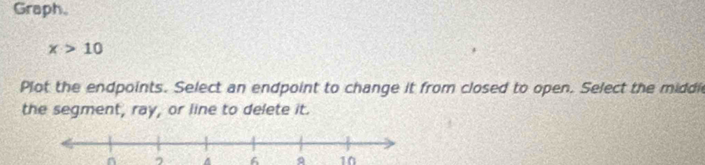 Graph.
x>10
Plot the endpoints. Select an endpoint to change it from closed to open. Select the middi 
the segment, ray, or line to delete it. 
, a A a 10