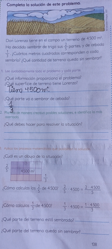 Completa la solución de este problema.
Don Lorenzo tiene en el campo un terreno de 4500m^2.
Ha decidido sembrar de trigo sus
 1/3 . ¿Cuántos metros cuadrados corresponden a cada  2/5  partes, y de cebada
sembrío? ¿Qué cantidad de terreno queda sin sembrar?
1. Lee cuidadosamente todo el problema y cada parte.
¿Qué información proporciona el problema?
¿Qué superficie de terreno tiene Lorenzo?
_
¿Qué parte va a sembrar de cebada?
_
2. Plantea de manera creativa posibles soluciones, e identifica la más
acer tada.
¿Qué debes hacer para resolver la situación?
_
_
3. Aplica los pracesos matemáticos que pos bil tan la solución.
¿Cuál es un dibujo de la situación?
 2/5 
 1/3 
¿Cómo calculas los  2/5  de 4 500?  2/5 · 4500= 2· 4500/5 
¿Cómo calculas  1/3  de 4 500?  1/3 · 4500= 1· 4500/3 
¿Qué parte del terreno está sembrado?_
_
¿Qué parte del terreno queda sin sembrar?
138