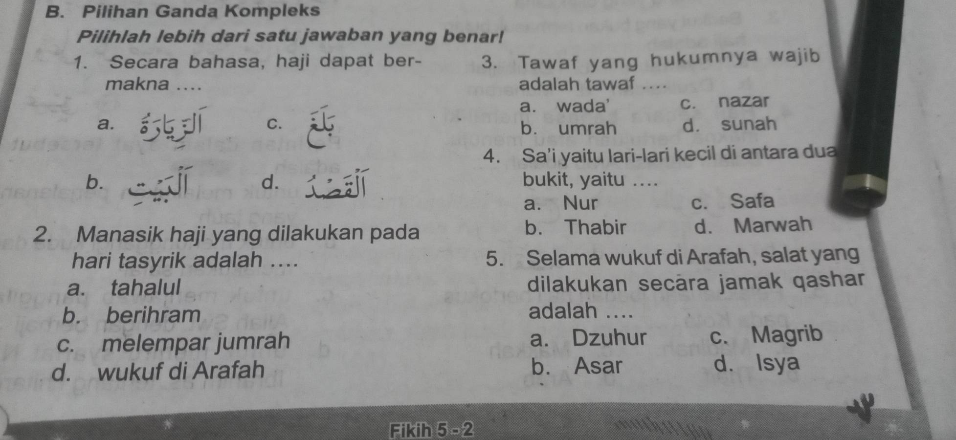 Pilihan Ganda Kompleks
Pilihlah lebih dari satu jawaban yang benar!
1. Secara bahasa, haji dapat ber- 3. Tawaf yang hukumnya wajib
makna .... adalah tawaf ....
a. wada' c. nazar
a. C. b. umrah d. sunah
4. Sa’i yaitu lari-lari kecil di antara dua
d.
b. bukit, yaitu ....
a. Nur c. Safa
b. Thabir
2. Manasik haji yang dilakukan pada d. Marwah
hari tasyrik adalah .... 5. Selama wukuf di Arafah, salat yang
a. tahalul dilakukan secāra jamak qashar
b. berihram adalah ....
c. melempar jumrah a. Dzuhur c、 Magrib
d. wukuf di Arafah
b. Asar d. Isya
Fikih 5 -2