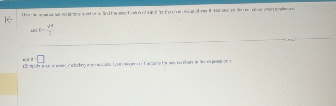 Use the appropriate reciprocal identity to find the exact value of sinθ for the given value of csc θ. Rationalize denominators when applicable.
csc θ = sqrt(8)/2 
sin θ =□
(Simplify your answer, including any radicals. Use integers or fractions for any numbers in the expression.)