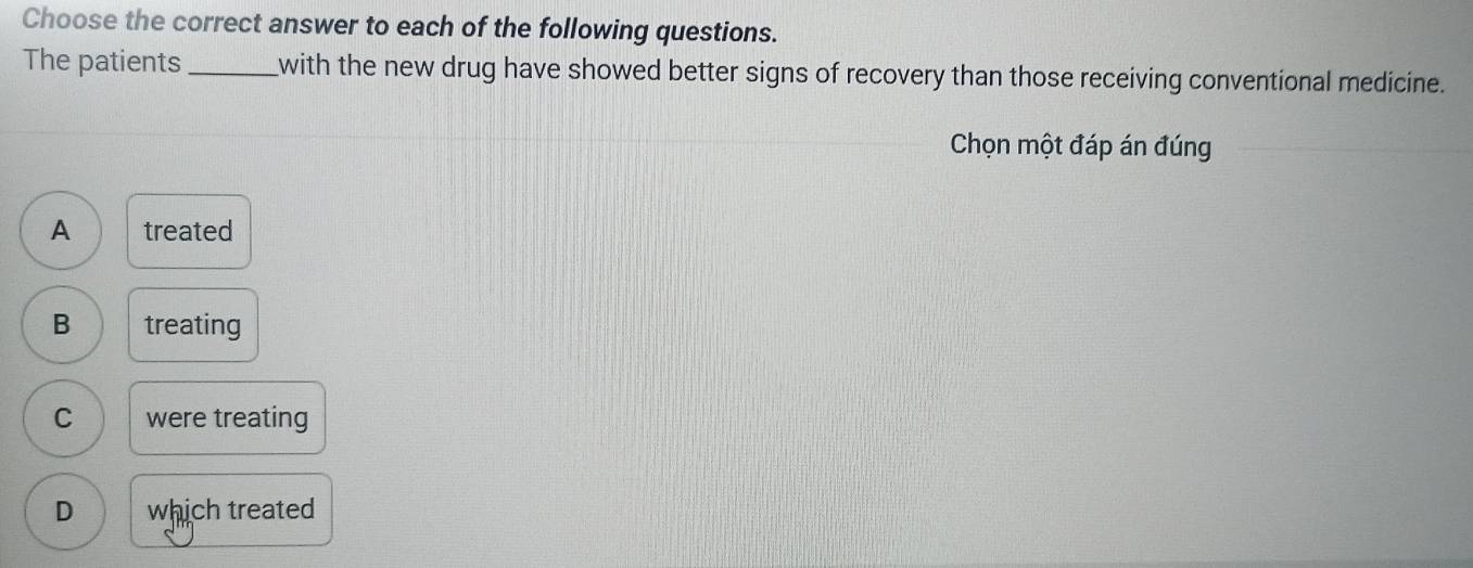 Choose the correct answer to each of the following questions.
The patients _with the new drug have showed better signs of recovery than those receiving conventional medicine.
Chọn một đáp án đúng
A treated
B treating
C were treating
D which treated