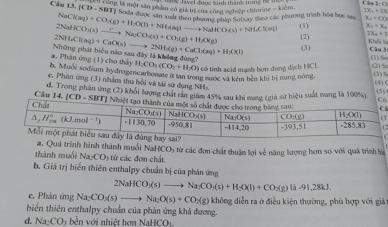 Pị hước Javel được hình thành trong be đệ Câu 2:CH
logen cũng là một sản phẩm có giá trị của công nghiệp chlorine - kiềm.
2X_1+2X
Câu 13. [CD-SBT] * Soda được sản xuất theo phương pháp Solxay theo các phương trình hóa học sau: X_3+CO
NaCl(aq)+CO_2(g)+H_2O(l)+NH_3(aq)to NaHCO_3(s)+NH_4Cl(aq) (1) X_3+X_4
2NaHCO_3(s)xrightarrow r°Na_2CO_3(s)+CO_2(g)+H_2O(g)
2NH_4Cl(aq)+CaO(s)to 2NH_3(g)+CaCl_2(aq)+H_2O(l)
(2)
2X_6+3
Khối lư
(3)  Câu 3:
Những phát biểu nào sau đây là không đúng?
(1) So
a. Phản ứng (1) cho thấy H_2CO_3(CO_2+H_2O) có tính acid mạnh hơn dung dịch HCl. (2) So
b. Muối sodium hydrogencarbonate ít tan trong nước và kém bền khi bị nung nóng.
(3) S
c. Phản ứng (3) nhầm thu hồi và tái sử dụng NH₃.
(4) C
d. Trong phản ứng (2) khối lượng chất rắn giảm 45% sau khi nung (giả sử hiệu suất nung là 100%). (5) 
Có
Câu 14. [CD - SBT] Nhiệt tạ
â
1
2
a. Quá trình hình thành muối Nal HCO_3 từ các đơn chất thuận lợi về năng lượng hơn so với quá trình hì
thành muối Na_2CO_3 từ các đơn chất.
b. Giá trị biến thiên enthalpy chuẩn bị của phản ứng
2NaHCO_3(s)to Na_2CO_3(s)+H_2O(l)+CO_2(g)la-91,28kJ.
c. Phản ứng Na_2CO_3(s)to Na_2O(s)+CO_2(g) không diễn ra ở điều kiện thường, phù hợp với giá t
biến thiên enthalpy chuẩn của phản ứng khá dương.
d. Na_2CO_3 bền với nhiệt hơn NaHCO_3.