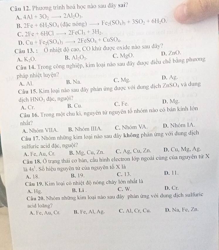 Phương trình hoá học nào sau đây sai?
A. 4Al+3O_2to 2Al_2O_3.
B. 2Fe+6H_2SO_4(dacnong)to Fe_2(SO_4)_3+3SO_2+6H_2O.
C. 2Fe+6HClto 2FeCl_3+3H_2.
D. Cu+Fe_2(SO_4)_3to 2FeSO_4+CuSO_4.
Câu 13 _ ^circ  Ở nhiệt độ cao, CO khử được oxide nào sau dây?
A. K_2O. B. Al_2O_3. C. MgO. D. ZnO.
Câu 14. Trong công nghiệp, kim loại nào sau đây được điều chế bằng phương
pháp nhiệt luyện?
A. Al. B. Na. C. Mg. D. Ag.
Câu 15. Kim loại nào sau đây phản ứng được với dung dịch ZnSO_4 và dung
dịch HNO_3 dđặc, nguội? D. Mg.
A. Cr. B. Cu. C. Fe.
Câu 16. Trong một chu kì, nguyên tử nguyên tố nhóm nào có bán kính lớn
nhất?
A. Nhóm VIIA. B. Nhóm IIIA. C. Nhóm VA. D. Nhóm IA.
Câu 17. Nhóm những kim loại nào sau đây không phản ứng với dung dịch
sulfuric acid đặc, nguội?
A. Fe, Au, Cr. B. Mg, Cu, Zn. C. Ag, Cu, Zn. D. Cu, Mg, Ag.
Câu 18. Ở trạng thái cơ bản, cầu hình electron lớp ngoài cùng của nguyên tử X
là 4s^1. Số hiệu nguyên tử của nguyên tố X là
A. 18. B. 19. C.13. D. 11.
Câu 19. Kim loại có nhiệt độ nóng chảy lớn nhất là
A. Hg. B. Li . C. W. D. Cr.
Câu 20. Nhóm những kim loại nào sau đây phản ứng với dung dịch sulfuric
acid loãng?
A. Fe, Au, Cr. B. Fe, Al, Ag. C. Al, Cr, Cu. D. Na, Fe, Zn.