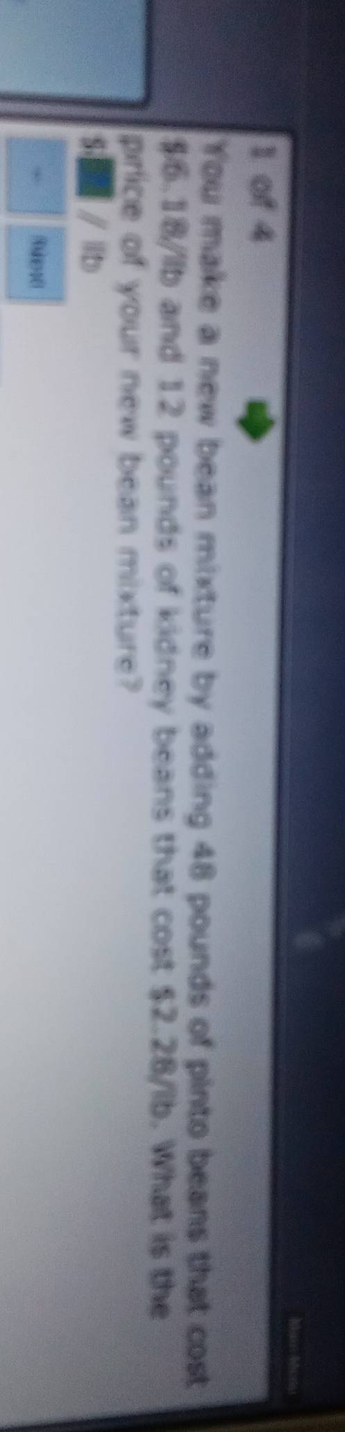 Man Mcr 
1 of 4 
You make a new bean mixture by adding 48 pounds of pinto beans that cost
$6.18/llb and 12 pounds of kidney beans that cost $2.28/lb. What is the 
price of your new bean mixture?
S- / lb. Raer