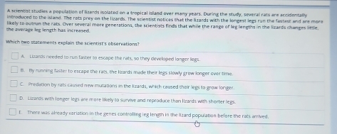 A scientist studies a population of lizards isolated on a tropical island over many years. During the study, several rats are accidentally
introduced to the island. The rats prey on the lizards. The scientist notices that the lizards with the longest legs run the fastest and are more
likely to outrum the rats. Over several more generations, the scientists finds that while the range of leg lengths in the lzards changes little.
the average leg length has increased.
Which two statements explain the scientist's observations?
A. Lizards needed to run faster to escape the rats, so they developed longer legs.
B. By running faster to escape the rats, the lizards made their legs slowly grow longer over time.
C. Predation by rats caused new mutations in the lizards, which caused their legs to grow longer.
D. Lizards with longer legs are more likely to survive and reproduce than lzards with shorter legs.
E. There was already variation in the genes controling leg length in the lizard population before the rats arrived.