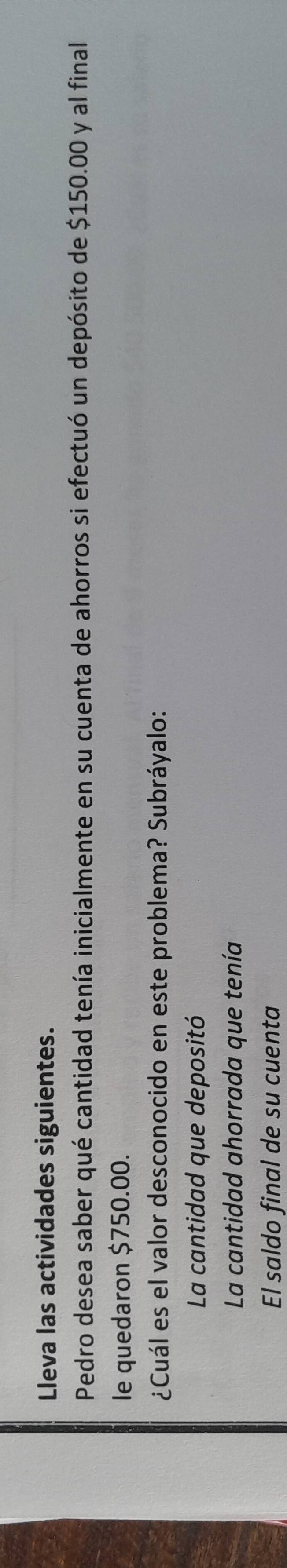 Lleva las actividades siguientes. 
Pedro desea saber qué cantidad tenía inicialmente en su cuenta de ahorros si efectuó un depósito de $150.00 y al final 
le quedaron $750.00. 
¿Cuál es el valor desconocido en este problema? Subráyalo: 
La cantidad que depositó 
La cantidad ahorrada que tenía 
El saldo final de su cuenta