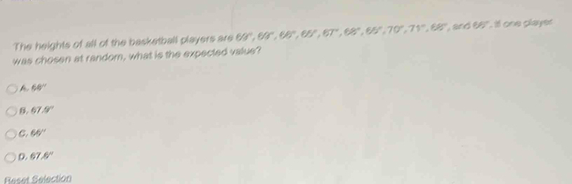 The heights of all of the basketball players are 69°, 69°, 69°, 65°, 67°, 68°, 70°, 71°, 68°, and65° t one player
was chosen at random, what is the expected value?
68°
B. 67.9°
C. 65°
D. 67.6°
Reset Selection