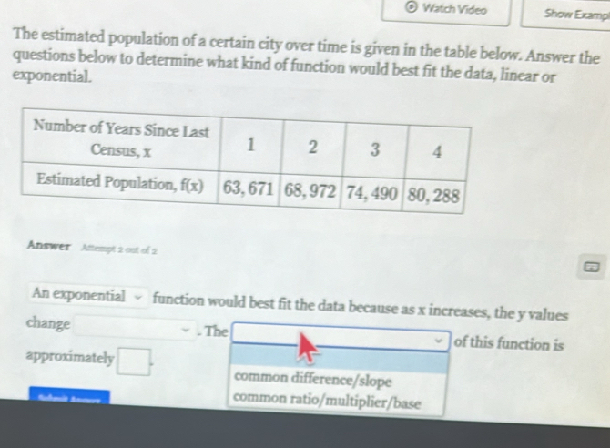 Watch Video Show Exampl
The estimated population of a certain city over time is given in the table below. Answer the
questions below to determine what kind of function would best fit the data, linear or
exponential.
Answer Attempt 2 out of 2
An exponential √ function would best fit the data because as x increases, the y values
change . The of this function is
approximately □ . common difference/slope
common ratio/multiplier/base