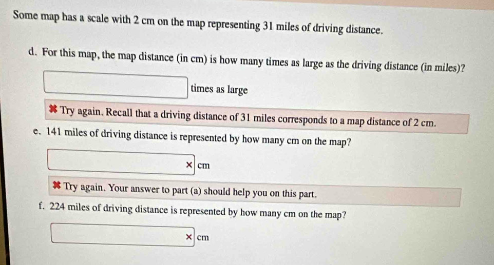 Some map has a scale with 2 cm on the map representing 31 miles of driving distance. 
d. For this map, the map distance (in cm) is how many times as large as the driving distance (in miles)? 
□ times as large 
# Try again. Recall that a driving distance of 31 miles corresponds to a map distance of 2 cm. 
e. 141 miles of driving distance is represented by how many cm on the map?
□ * cm
# Try again. Your answer to part (a) should help you on this part. - □ /□  
f. 224 miles of driving distance is represented by how many cm on the map?
□ * cm