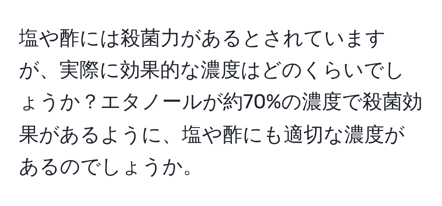 塩や酢には殺菌力があるとされていますが、実際に効果的な濃度はどのくらいでしょうか？エタノールが約70%の濃度で殺菌効果があるように、塩や酢にも適切な濃度があるのでしょうか。