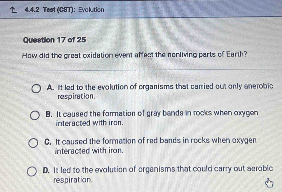 Test (CST): Evolution
Question 17 of 25
How did the great oxidation event affect the nonliving parts of Earth?
A. It led to the evolution of organisms that carried out only anerobic
respiration.
B. It caused the formation of gray bands in rocks when oxygen
interacted with iron.
C. It caused the formation of red bands in rocks when oxygen
interacted with iron.
D. It led to the evolution of organisms that could carry out aerobic
respiration.