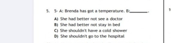 5- A: Brenda has got a temperature. B:_ . 1
A) She had better not see a doctor
B) She had better not stay in bed
C) She shouldn't have a cold shower
D) She shouldn't go to the hospital