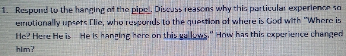 Respond to the hanging of the pipel. Discuss reasons why this particular experience so 
emotionally upsets Elie, who responds to the question of where is God with “Where is 
He? Here He is - He is hanging here on this gallows.” How has this experience changed 
him?