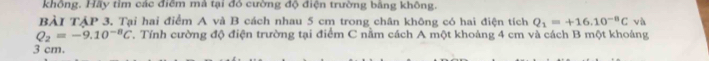 khồng. Hãy tỉm các điểm mả tại đỏ cường độ điện trường bằng không. 
BẢI TẢP 3, Tại hai điểm A và B cách nhau 5 cm trong chân không có hai điện tích Q_1=+16.10^(-8)C và
Q_2=-9.10^(-8)C. Tính cường độ điện trường tại điểm C nằm cách A một khoảng 4 cm và cách B một khoảng
3 cm.