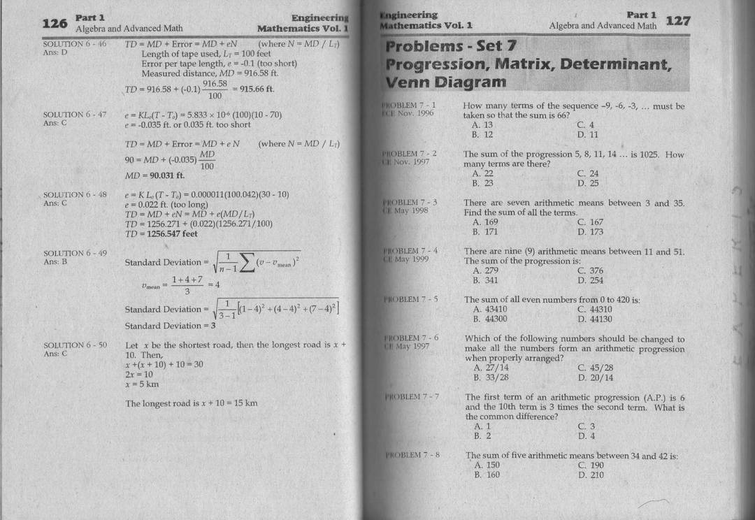 126 Part 1
Engineering Engineering Part 1
Algebra and Advanced Math Mathematics Vol. 1 Mathematics Vol. 1 Algebra and Advanced Math 127
SOLUTION 6 - 46 TD=MD+Error=MD+eN (where N=MD/L_T) Problems - Set 7
Ans: D Length of tape used, L_T=100 feet
Error per tape length, e=-0.1(toos) ort Progression, Matrix, Determinant,
Measured distance, M ID=916.58ft.
TD=916.58+(-0.1) (916.58)/100 =915.66ft.
Venn Diagram
()OBLEM 7 - 1 How many terms of the sequence -9, -6, -3, ... must be
SOLUTION 6-47 e=KL_0(T-T_0)=5.833* 10^(-6)(100)(10-70) ECE Nov. 1996 taken so that the sum is 66?
Ans: C e=-0.035ft.or0.035f ft. too short B. 12 A. 13 C. 4
D. 11
TD=MD+Error=MD+eN (where N=MD/L_t)
90=MD+(-0.035) MD/100 
POBLEM 7 - 2 The sum of the progression 5, 8, 11, 14 . is 1025. How
CH Nov. 1997 many terms are there?
MD=90.031ft. A. 22 C. 24
B. 23 D. 25
SOLUTION 6-48 e=KL_0(T-T_0)=0.000011(100.042)(30-10)
Ans: C e=0.022ft.(toolong) PROBLEM 7 - 3 There are seven arithmetic means between 3 and 35.
CE May 1998
TD=MD+eN=MD+e(MD/L_T) Find the sum of all the terms
TD=1256.271+(0.022)(1256.271/100)
A. 169 C. 167
TD=1256.547 feet B. 171 D. 173
SOLUTION 6-49 PROBLEM 7 - 4 There are nine (9) arithmetic means between 11 and 51.
Ans: B Standard Deviation =sqrt(frac 1)n-1sumlimits (v-v_mean)^2 CE May 1999 The sum of the progression is:
A. 279 C. 376
v_mean= (1+4+7)/3 =4 B. 341 D. 254
Standard Deviation =sqrt(frac 1)3-1[(1-4)^2+(4-4)^2+(7-4)^2] [ ]OBLEM 7 - 5 The sum of all even numbers from 0 to 420 is:
A. 43410 C. 44310
B. 44300
Standard Deviation =3 D. 44130
F ROBLEM 7 - 6 Which of the following numbers should be changed to
SOLUTION 6 - 50 Let x be the shortest road, then the longest road is x+ CE May 1997 make all the numbers form an arithmetic progression
Ans: C 10. Then, when properly arranged?
x+(x+10)+10=30
A. 27/14 C. 45/28
2x=10
B. 33/28
x=5km D. 20/14
The first term of an arithmetic progression (A.P.) is 6
The longest road is x+10=15km |']|OBLEM 7 - 7 and the 10th term is 3 times the second term. What is
the common difference?
A. 1 C. 3
B. 2 D. 4
PROBLEM 7 - 8 The sum of five arithmetic means between 34 and 42 is:
A. 150 C. 190
B. 160 D. 210