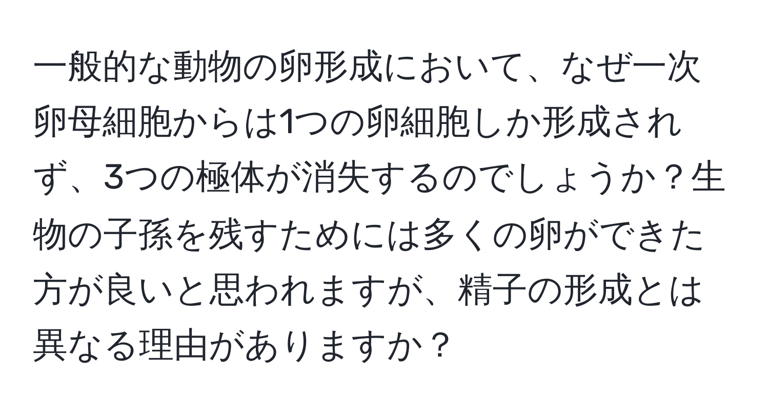 一般的な動物の卵形成において、なぜ一次卵母細胞からは1つの卵細胞しか形成されず、3つの極体が消失するのでしょうか？生物の子孫を残すためには多くの卵ができた方が良いと思われますが、精子の形成とは異なる理由がありますか？