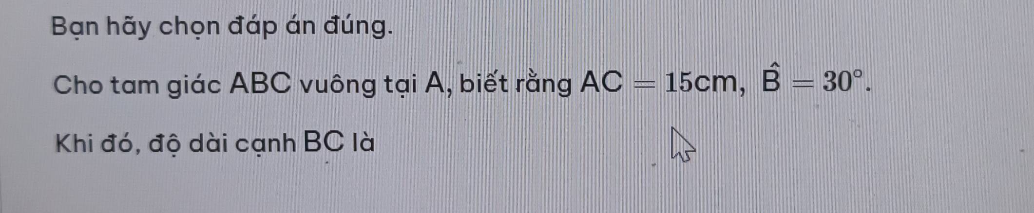 Bạn hãy chọn đáp án đúng. 
Cho tam giác ABC vuông tại A, biết rằng AC=15cm, hat B=30°. 
Khi đó, độ dài cạnh BC là