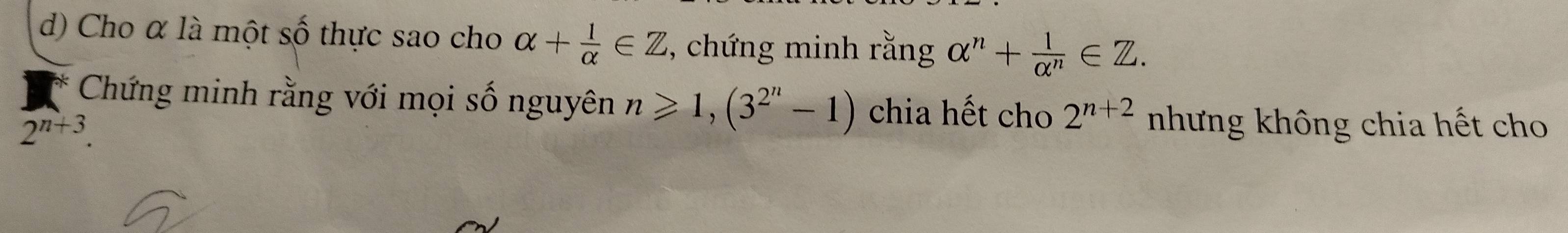 Cho α là một số thực sao cho alpha + 1/alpha  ∈ Z , chứng minh rằng alpha^n+ 1/alpha^n ∈ Z. 
Chứng minh rằng với mọi số nguyên n≥slant 1, (3^(2^n)-1) chia hết cho 2^(n+2)
2^(n+3). nhưng không chia hết cho