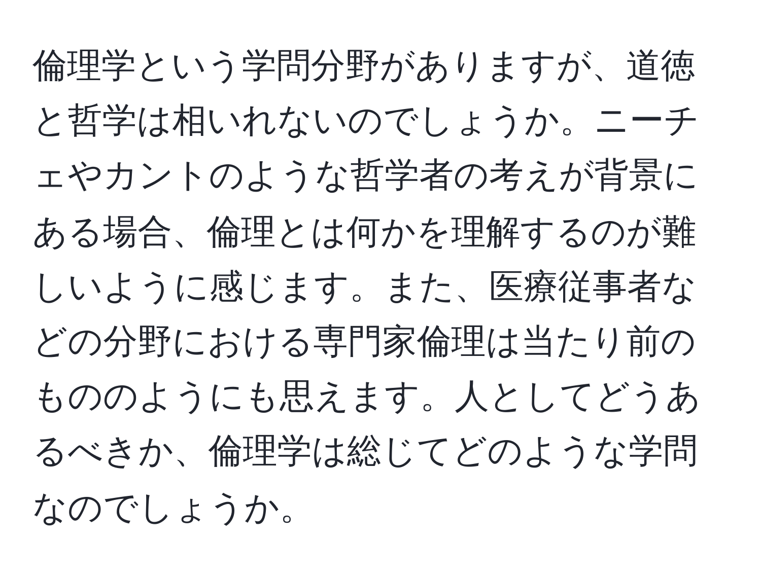 倫理学という学問分野がありますが、道徳と哲学は相いれないのでしょうか。ニーチェやカントのような哲学者の考えが背景にある場合、倫理とは何かを理解するのが難しいように感じます。また、医療従事者などの分野における専門家倫理は当たり前のもののようにも思えます。人としてどうあるべきか、倫理学は総じてどのような学問なのでしょうか。