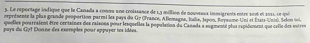 Le reportage indique que le Canada a connu une croissance de 1,3 million de nouveaux immigrants entre 2016 et 2021, ce qui 
représente la plus grande proportion parmi les pays du G7 (France, Allemagne, Italie, Japon, Royaume-Uni et États-Unis). Selon toi, 
quelles pourraient être certaines des raisons pour lesquelles la population du Canada a augmenté plus rapidement que celle des autres 
pays du G7? Donne des exemples pour appuyer tes idées.