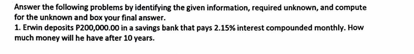 Answer the following problems by identifying the given information, required unknown, and compute 
for the unknown and box your final answer. 
1. Erwin deposits P200,000.00 in a savings bank that pays 2.15% interest compounded monthly. How 
much money will he have after 10 years.