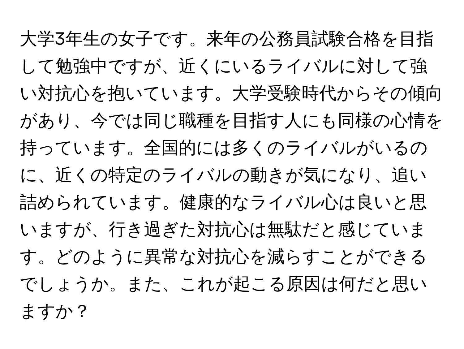 大学3年生の女子です。来年の公務員試験合格を目指して勉強中ですが、近くにいるライバルに対して強い対抗心を抱いています。大学受験時代からその傾向があり、今では同じ職種を目指す人にも同様の心情を持っています。全国的には多くのライバルがいるのに、近くの特定のライバルの動きが気になり、追い詰められています。健康的なライバル心は良いと思いますが、行き過ぎた対抗心は無駄だと感じています。どのように異常な対抗心を減らすことができるでしょうか。また、これが起こる原因は何だと思いますか？