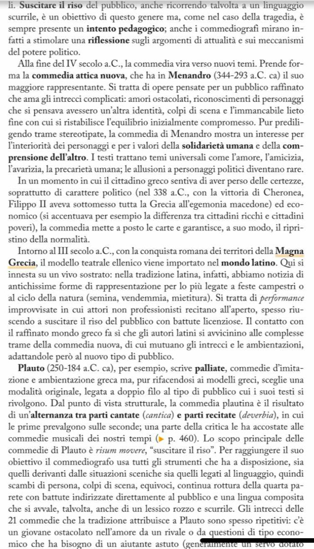 Suscitare il riso del pubblico, anche ricorrendo talvolta a un linguaggio
scurrile, è un obiettivo di questo genere ma, come nel caso della tragedia, è
sempre presente un intento pedagogico; anche i commediografì mirano in-
fatti a stimolare una riflessione sugli argomenti di attualità e sui meccanismi
del potere politico.
Alla fine del IV secolo a.C., la commedia vira verso nuovi temi. Prende for-
ma la commedia attica nuova, che ha in Menandro (344-293 a.C. ca) il suo
maggiore rappresentante. Si tratta di opere pensate per un pubblico raffinato
che ama gli intrecci complicati: amori ostacolati, riconoscimenti di personaggi
che si pensava avessero un’altra identità, colpi di scena e l’immancabile lieto
fine con cui si ristabilisce l’equilibrio inizialmente compromesso. Pur predili-
gendo trame stereotipate, la commedia di Menandro mostra un interesse per
l'interiorità dei personaggi e per i valori della solidarietà umana e della com-
prensione dell’altro. I testi trattano temi universali come l’amore, l’amicizia,
l'avarizia, la precarietà umana; le allusioni a personaggi politici diventano rare.
In un momento in cui il cittadino greco sentiva di aver perso delle certezze,
soprattutto di carattere politico (nel 338 a.C., con la vittoria di Cheronea,
Filippo II aveva sottomesso tutta la Grecia all’egemonia macedone) ed eco-
nomico (si accentuava per esempio la differenza tra cittadini ricchi e cittadini
poveri), la commedia mette a posto le carte e garantisce, a suo modo, il ripri-
stino della normalità.
Intorno al III secolo a.C., con la conquista romana dei territori della Magna
Grecia, il modello teatrale ellenico viene importato nel mondo latino. Qui si
innesta su un vivo sostrato: nella tradizione latina, infatti, abbiamo notizia di
antichissime forme di rappresentazione per lo più legate a feste campestri o
al ciclo della natura (semina, vendemmia, mietitura). Si tratta di performance
improvvisate in cui attori non professionisti recitano all’aperto, spesso riu-
scendo a suscitare il riso del pubblico con battute licenziose. Il contatto con
il raffinato mondo greco fa sì che gli autori latini si avvicinino alle complesse
trame della commedia nuova, di cui mutuano gli intrecci e le ambientazioni,
adattandole peró al nuovo tipo di pubblico.
Plauto (250-184 a.C. ca), per esempio, scrive palliate, commedie d’imita-
zione e ambientazione greca ma, pur rifacendosi ai modelli greci, sceglie una
modalità originale, legata a doppio filo al tipo di pubblico cui i suoi testi si
rivolgono. Dal punto di vista strutturale, la commedia plautina è il risultato
di un’alternanza tra parti cantate (cantica) e parti recitate (deverbia), in cui
le prime prevalgono sulle seconde; una parte della critica le ha accostate alle
commedie musicali dei nostri tempi ( p. 460). Lo scopo principale delle
commedie di Plauto è risum movere, “suscitare il riso”. Per raggiungere il suo
obiettivo il commediografo usa tutti gli strumenti che ha a disposizione, sia
quelli derivanti dalle situazioni sceniche sia quelli legati al linguaggio, quindi
scambi di persona, colpi di scena, equivoci, continua rottura della quarta pa-
rete con battute indirizzate direttamente al pubblico e una lingua composita
che si avvale, talvolta, anche di un lessico rozzo e scurrile. Gli intrecci delle
21 commedie che la tradizione attribuisce a Plauto sono spesso ripetitivi: c’è
un giovane ostacolato nell’amore da un rivale o da questioni di tipo econo-
mico che ha bisogno di un aiutante astuto (generalmente un servo dotato