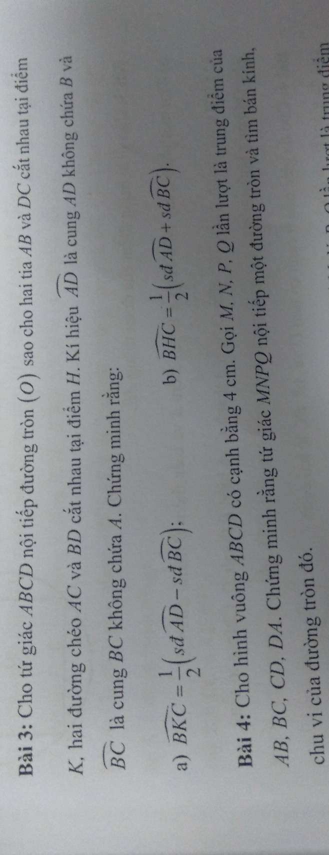 Cho tứ giác ABCD nội tiếp đường tròn (O) sao cho hai tia AB và DC cắt nhau tại điểm 
K, hai đường chéo AC và BD cắt nhau tại điểm H. Kí hiệu widehat AD là cung AD không chứa B và
widehat BC là cung BC không chứa A. Chứng minh rằng: 
a) widehat BKC= 1/2 (sdwidehat AD-sdwidehat BC); 
b) widehat BHC= 1/2 (sdwidehat AD+sdwidehat BC). 
Bài 4: Cho hình vuông ABCD có cạnh bằng 4 cm. Gọi M, N, P, Q lần lượt là trung điểm của
AB, BC, CD, DA. Chứng minh rằng tứ giác MNPQ nội tiếp một đường tròn và tìm bán kính, 
chu vi của đường tròn đó. 
là trung điểm
