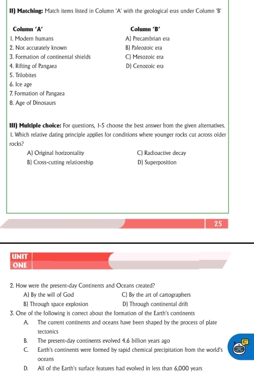 II) Matching: Match items listed in Column ‘A’ with the geological eras under Column ‘B’
Column ‘A’ Column ‘B’
I. Modern humans A) Precambrian era
2. Not accurately known B) Paleozoic era
3. Formation of continental shields C) Mesozoic era
4. Rifting of Pangaea D) Cenozoic era
5. Trilobites
6. Ice age
7, Formation of Pangaea
8. Age of Dinosaurs
III) Multiple choice: For questions, 1-5 choose the best answer from the given alternatives.
1. Which relative dating principle applies for conditions where younger rocks cut across older
rocks?
A) Original horizontality C) Radioactive decay
B) Cross-cutting relationship D) Superposition
25
UNIT
ONE
2. How were the present-day Continents and Oceans created?
A) By the will of God C) By the art of cartographers
B) Through space explosion D) Through continental drift
3. One of the following is correct about the formation of the Earth's continents
A. The current continents and oceans have been shaped by the process of plate
tectonics
B. The present-day continents evolved 4.6 billion years ago
C. Earth's continents were formed by rapid chemical precipitation from the world's
oceans
D. All of the Earth's surface features had evolved in less than 6,000 years