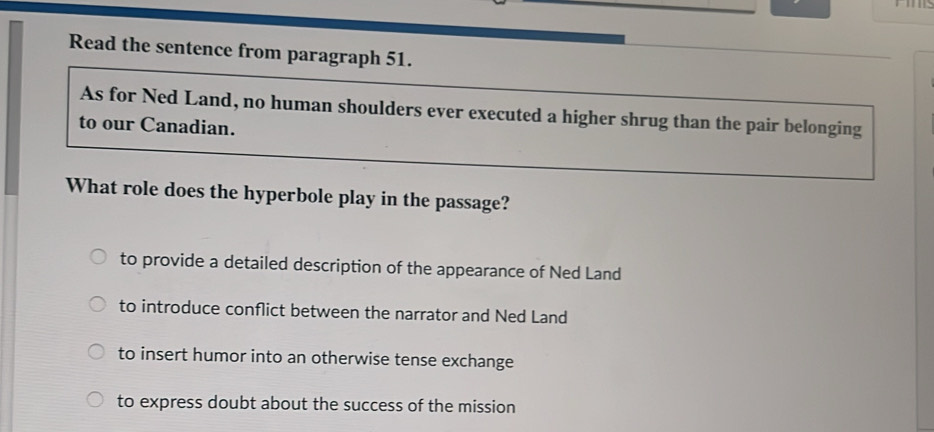 Read the sentence from paragraph 51.
As for Ned Land, no human shoulders ever executed a higher shrug than the pair belonging
to our Canadian.
What role does the hyperbole play in the passage?
to provide a detailed description of the appearance of Ned Land
to introduce conflict between the narrator and Ned Land
to insert humor into an otherwise tense exchange
to express doubt about the success of the mission