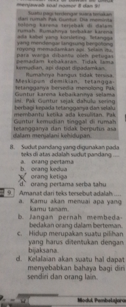 menjawab soal nomor 8 dan 9!
Suatu pagí terdengar suara teriakan
dari rumah Pak Guntur. Dia meminta
tolong karena terjebak di dalam 
rumah. Rumahnya terbakar karena
ada kabel yang korsleting. Tetangga
yang mendengar langsung bergotong
royong memadamkan api. Selain itu,
para warga dibantu oleh petugas 
pemadam kebakaran. Tidak lama
kemudian, api dapat dipadamkan.
Rumahnya hangus tidak tersisa.
Meskipun demikian, tetangga-
tetangganya bersedia menolong Pak
Guntur karena kebaikannya selama
ini. Pak Guntur sejak dahulu sering
berbagi kepada tetangganya dan selalu
membantu ketika ada kesulitan. Pak
Guntur kemudian tinggal di rumah
tetangganya dan tidak berputus asa
dalam menjalani kehidupan.
8. Sudut pandang yang digunakan pada
teks di atas adalah sudut pandang ....
a. orang pertama
b. orang kedua
orang ketiga
d` orang pertama serba tahu
9.] Amanat dari teks tersebut adalah ....
a. Kamu akan menuai apa yang
kamu tanam.
b. Jangan pernah membeda-
bedakan orang dalam berteman.
c. Hidup merupakan suatu pilihan
yang harus ditentukan dengan
bijaksana.
d. Kelalaian akan suatu hal dapat
menyebabkan bahaya bagi diri
sendiri dan orang lain.
Modul Pembelajara