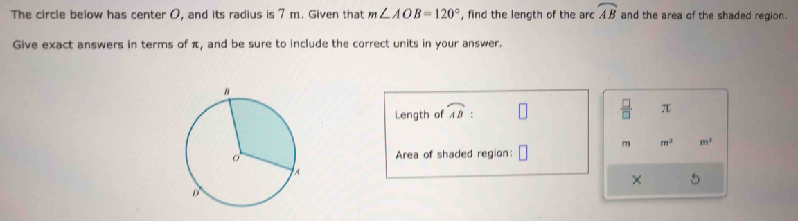 The circle below has center O, and its radius is 7 m. Given that m∠ AOB=120° , find the length of the arc widehat AB and the area of the shaded region. 
Give exact answers in terms of π, and be sure to include the correct units in your answer. 
Length of widehat AB :
 □ /□   π
m m^2 m^3
Area of shaded region: □ 
×