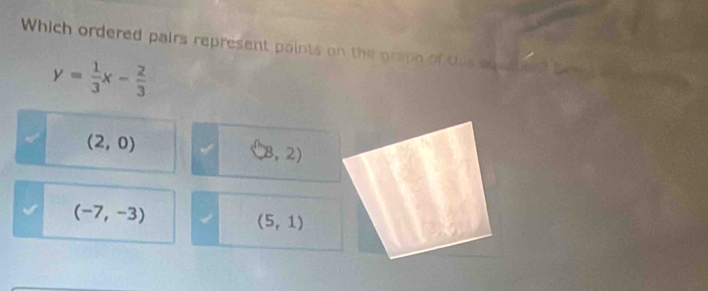 Which ordered pairs represent points on the grapo of this a
y= 1/3 x- 2/3 
(2,0)
(B,2)
(-7,-3)
(5,1)