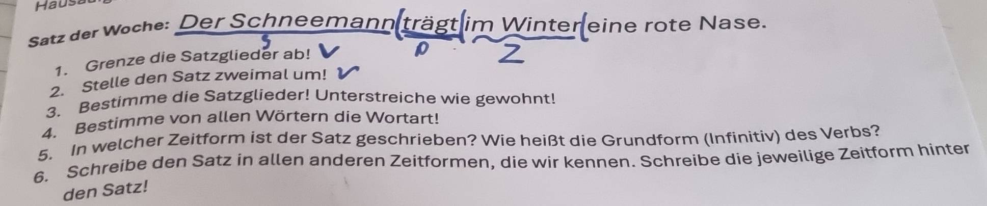 Haust 
Satz der Woche: Der Schneemann trägt im Winter eine rote Nase. 
1. Grenze die Satzglieder ab! 
2. Stelle den Satz zweimal um! 
3. Bestimme die Satzglieder! Unterstreiche wie gewohnt! 
4. Bestimme von allen Wörtern die Wortart! 
5. In welcher Zeitform ist der Satz geschrieben? Wie heißt die Grundform (Infinitiv) des Verbs? 
6. Schreibe den Satz in allen anderen Zeitformen, die wir kennen. Schreibe die jeweilige Zeitform hinter 
den Satz!