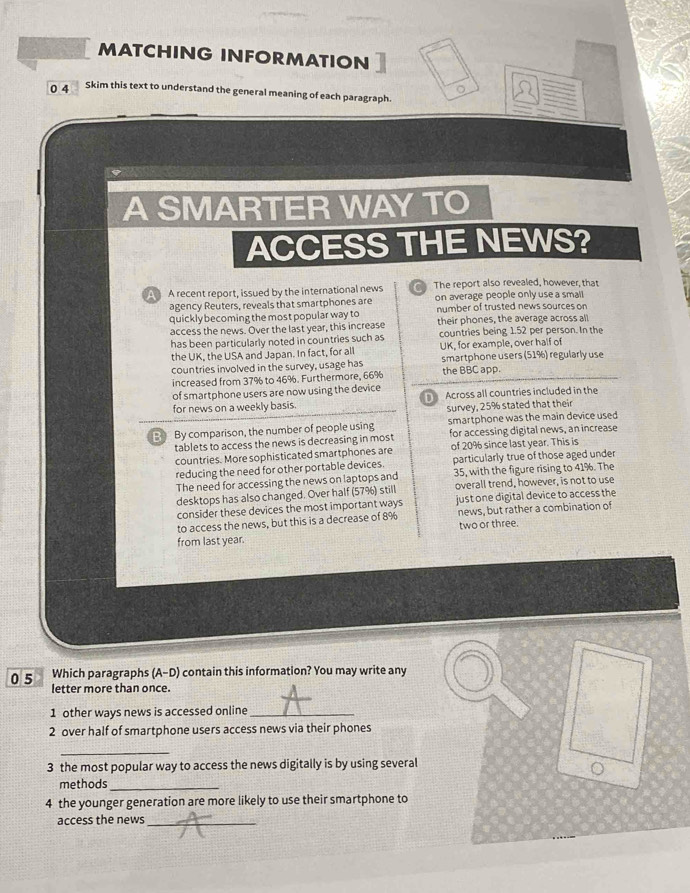 MATCHING INFORMATION 
0 4 Skim this text to understand the general meaning of each paragraph. 
A SMARTER WAY TO 
ACCESS THE NEWS? 
A recent report, issued by the international news The report also revealed, however, that 
agency Reuters, reveals that smartphones are on average people only use a small 
quickly becoming the most popular way to number of trusted news sources on 
access the news. Over the last year, this increase their phones, the average across all 
has been particularly noted in countries such as countries being 1.52 per person. In the 
the UK, the USA and Japan. In fact, for all UK, for example, over half of 
countries involved in the survey, usage has smartphone users (51%) regularly use 
increased from 37% to 46%. Furthermore, 66% the BBC app. 
of smartphone users are now using the device 
for news on a weekly basis. Across all countries included in the 
survey, 25% stated that their 
B By comparison, the number of people using smartphone was the main device used 
for accessing digital news, an increase 
tablets to access the news is decreasing in most of 20% since last year. This is 
countries. More sophisticated smartphones are 
reducing the need for other portable devices particularly true of those aged under 
The need for accessing the news on laptops and 35, with the figure rising to 41%. The 
desktops has also changed. Over half (57%) still overall trend, however, is not to use 
consider these devices the most important ways just one digital device to access the 
to access the news, but this is a decrease of 8% news, but rather a combination of 
from last year. two or three. 
Which paragraphs (A-D) contain this information? You may write any 
0 5 letter more than once. 
1 other ways news is accessed online_ 
2 over half of smartphone users access news via their phones 
_ 
3 the most popular way to access the news digitally is by using several 
methods_ 
4 the younger generation are more likely to use their smartphone to 
access the news_